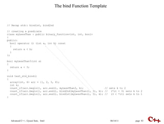 The bind Function Template // Recap std:: bind1st, bind2nd // creating a predicate class myLessThan : public binary_function<int, int, bool> { public: bool operator () (int a, int b) const { return a < b; } }; bool myLessThan3(int a) { return a < 3; } void test_std_bind() { array<int, 4> arr = {1, 2, 3, 4}; int k ; count_if(arr.begin(), arr.end(), myLessThan3, k);  //  sets k to 2 count_if(arr.begin(), arr.end(), bind2nd(myLessThan(), 3), k); //  (*it < 3) sets k to 2 count_if(arr.begin(), arr.end(), bind1st(myLessThan(), 3), k); //  (3 < *it) sets k to 1 } 