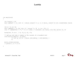Lambda int main(void) { int localv3 = 13;  auto lambdaf7 = [=] (int i) { return localv3 += i; }; // error, localv3 is not a modifiable  l value  int a = 3, b = 4; auto lambdaf8 = [=, &b] (int i) { return 3 + (b  += (a + i)); }; cout << lambdaf8(3) << ", " << b << endl; // accesses a by value, b by ref, prints 13, 10 array<int, 5> ia =  { 9, -3, 2, 13, -7}; // defines and uses a lambda in the context of a standard sort std::sort(ia.begin(), ia.end(),  [] (int a, int b) { return std::abs(a) < std::abs(b); } ); print_collection(ia); // prints 2 -3 -7 9 13 }  