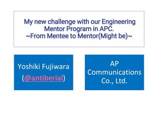 My new challenge with our Engineering
Mentor Program in APC.
~From Mentee to Mentor(Might be)~
Yoshiki Fujiwara
(@antiberial)
AP
Communications
Co., Ltd.
 