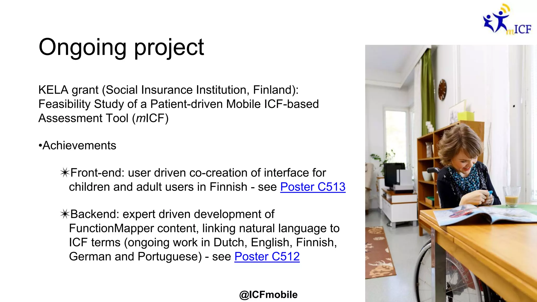 @ICFmobile
Ongoing project
KELA grant (Social Insurance Institution, Finland):
Feasibility Study of a Patient-driven Mobile ICF-based
Assessment Tool (mICF)
•Achievements
✴Front-end: user driven co-creation of interface for
children and adult users in Finnish - see Poster C513
✴Backend: expert driven development of
FunctionMapper content, linking natural language to
ICF terms (ongoing work in Dutch, English, Finnish,
German and Portuguese) - see Poster C512
 