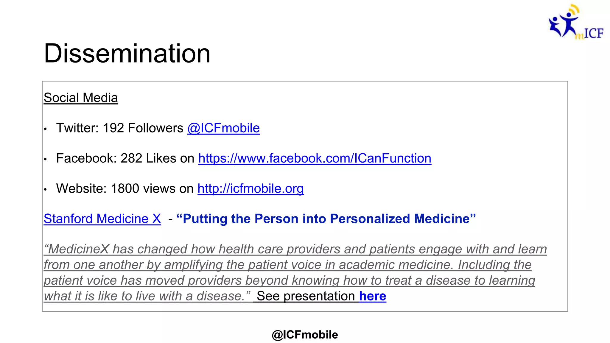 @ICFmobile
Dissemination
Social Media
• Twitter: 192 Followers @ICFmobile
• Facebook: 282 Likes on https://www.facebook.com/ICanFunction
• Website: 1800 views on http://icfmobile.org
Stanford Medicine X - “Putting the Person into Personalized Medicine”
“MedicineX has changed how health care providers and patients engage with and learn
from one another by amplifying the patient voice in academic medicine. Including the
patient voice has moved providers beyond knowing how to treat a disease to learning
what it is like to live with a disease.” See presentation here
 