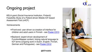 @ICFmobile
Ongoing project
KELA grant (Social Insurance Institution, Finland):
Feasibility Study of a Patient-driven Mobile ICF-based
Assessment Tool (mICF)
•Achievements
✴Front-end: user driven co-creation of interface for
children and adult users in Finnish - see Poster C513
✴Backend: expert driven development of
FunctionMapper content, linking natural language to
ICF terms (ongoing work in Dutch, English, Finnish,
German and Portuguese) - see Poster C512
 
