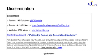 @ICFmobile
Dissemination
Social Media
• Twitter: 192 Followers @ICFmobile
• Facebook: 282 Likes on https://www.facebook.com/ICanFunction
• Website: 1800 views on http://icfmobile.org
Stanford Medicine X - “Putting the Person into Personalized Medicine”
“MedicineX has changed how health care providers and patients engage with and learn
from one another by amplifying the patient voice in academic medicine. Including the
patient voice has moved providers beyond knowing how to treat a disease to learning
what it is like to live with a disease.” See presentation here
 