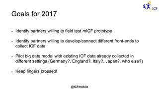 @ICFmobile
Goals for 2017
Identify partners willing to field test mICF prototype
Identify partners willing to develop/connect different front-ends to
collect ICF data
Pilot big data model with existing ICF data already collected in
different settings (Germany?, England?, Italy?, Japan?, who else?)
Keep fingers crossed!
 