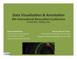 Data	
  Visualiza+on	
  &	
  Annota+on	
  
8th	
  Interna+onal	
  Biocura+on	
  Conference	
  
24	
  April	
  2015	
  |	
  Beijing,	
  China	
  
	
  
Rama	
  Balakrishnan	
  
Saccharomyces	
  Genome	
  Database	
  
Gene	
  Ontology	
  Consor5um	
  
Stanford	
  University,	
  CA,	
  USA	
  
Image	
  by	
  Mar5n	
  Krzywinski.	
  Lim	
  et	
  al.	
  Genome	
  Biol	
  (2015)	
  16:18	
  
Monica	
  Munoz-­‐Torres	
  
Berkeley	
  Bioinforma5cs	
  Open-­‐Source	
  Projects	
  
Lawrence	
  Berkeley	
  Na5onal	
  Lab,	
  CA,	
  USA	
  
 