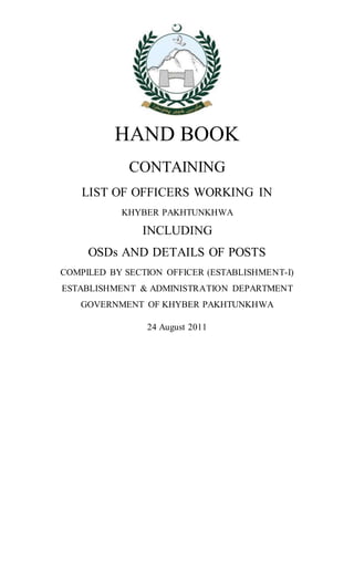 HAND BOOK
CONTAINING
LIST OF OFFICERS WORKING IN
KHYBER PAKHTUNKHWA
INCLUDING
OSDs AND DETAILS OF POSTS
COMPILED BY SECTION OFFICER (ESTABLISHMENT-I)
ESTABLISHMENT & ADMINISTRATION DEPARTMENT
GOVERNMENT OF KHYBER PAKHTUNKHWA
24 August 2011
 