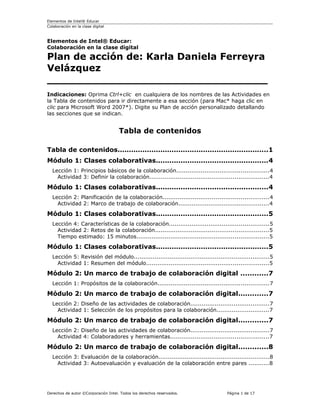 Elementos de Intel® Educar
Colaboración en la clase digital
Elementos de Intel® Educar:
Colaboración en la clase digital
Plan de acción de: Karla Daniela Ferreyra
Velázquez
_________________________________
Indicaciones: Oprima Ctrl+clic en cualquiera de los nombres de las Actividades en
la Tabla de contenidos para ir directamente a esa sección (para Mac* haga clic en
clic para Microsoft Word 2007*). Digite su Plan de acción personalizado detallando
las secciones que se indican.
Tabla de contenidos
Tabla de contenidos...................................................................1
Módulo 1: Clases colaborativas..................................................4
Lección 1: Principios básicos de la colaboración.................................................4
Actividad 3: Definir la colaboración...............................................................4
Módulo 1: Clases colaborativas..................................................4
Lección 2: Planificación de la colaboración........................................................4
Actividad 2: Marco de trabajo de colaboración................................................4
Módulo 1: Clases colaborativas..................................................5
Lección 4: Características de la colaboración.....................................................5
Actividad 2: Retos de la colaboración............................................................5
Tiempo estimado: 15 minutos......................................................................5
Módulo 1: Clases colaborativas..................................................5
Lección 5: Revisión del módulo........................................................................5
Actividad 1: Resumen del módulo.................................................................5
Módulo 2: Un marco de trabajo de colaboración digital ............7
Lección 1: Propósitos de la colaboración...........................................................7
Módulo 2: Un marco de trabajo de colaboración digital.............7
Lección 2: Diseño de las actividades de colaboración..........................................7
Actividad 1: Selección de los propósitos para la colaboración............................7
Módulo 2: Un marco de trabajo de colaboración digital.............7
Lección 2: Diseño de las actividades de colaboración..........................................7
Actividad 4: Colaboradores y herramientas....................................................7
Módulo 2: Un marco de trabajo de colaboración digital.............8
Lección 3: Evaluación de la colaboración...........................................................8
Actividad 3: Autoevaluación y evaluación de la colaboración entre pares ...........8
Derechos de autor ©Corporación Intel. Todos los derechos reservados. Página 1 de 17
 