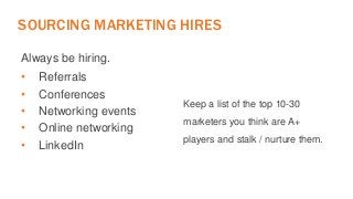 SOURCING MARKETING HIRES 
Always be hiring. 
• Referrals 
• Conferences 
• Networking events 
• Online networking 
• LinkedIn 
Keep a list of the top 10-30 
marketers you think are A+ 
players and stalk / nurture them. 
 