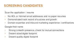 SCREENING CANDIDATES 
Scan the application / resume 
• No AOL or Hotmail email addresses and no paper resumes 
• Demonstrated track record of success and growth 
• Domain expertise and inbound marketing experience / certifications 
Google their name 
• Strong LinkedIn presence, check for mutual connections 
• Decent sized digital footprint 
• Decent quality digital footprint 
 