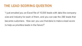 THE LEAD SCORING QUESTION 
“I just emailed you an Excel file of 10,000 leads with data like company 
size and industry for each of them, and you can see the 200 leads that 
became customers. How can you use that data to make a lead score 
to help us prioritize leads in the future?” 
 