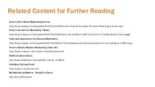 Related Content for Further Reading 
How to Hire Great Marketing Interns: 
http://blog.hubspot.com/blog/tabid/6307/bid/32649/How-to-Recruit-Evaluate-Rockstar-Marketing-Interns.aspx 
How to Screen for Marketing Talent: 
http://blog.hubspot.com/blog/tabid/6307/bid/33999/How-the-HubSpot-CMO-Screens-for-Top-Marketing-Talent.aspx 
Interview Questions for Inbound Marketers: 
http://blog.hubspot.com/blog/tabid/6307/bid/34000/7-Real-Marketing-Interview-Questions-From-HubSpot-s-CMO.aspx 
How to Build a Modern Marketing Team Kit: 
http://www.hubspot.com/modern-marketing-team-kit/ 
Netflix Culture Deck: 
http://www.slideshare.net/reed2001/culture-1798664 
HubSpot Culture Deck: 
http://www.CutureCode.com 
My Marketing Metrics / Analytics Deck: 
http://bit.ly/MVmetrics 
