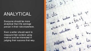 ANALYTICAL 
Everyone should be more 
analytical than the average 
person in their role elsewhere. 
Even a writer should want to 
measure their content using 
metrics and be interested in 
judging their success that way. 
 