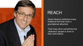 REACH 
Good inbound marketers leave 
evidence that they have a 
gravitational attraction. 
They have done something that 
“attracted” people to them or 
their work before. 
 