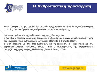 Αναπτύχθηκε από μια ομάδα Αμερικανών ψυχολόγων το 1950 όπως ο Carl Rogers
o οποίος ήταν ο ιδρυτής της Ανθρωπο-κεντρικής προσέγγισης
Κύριοι εκπρόσωποι της ανθρωπιστικής ψυχολογίας είναι
ο Abraham Maslow, ο οποίος θεωρείται ο ιδρυτής και ο πνευματικός καθοδηγητής
του κινήματος του ανθρώπινου δυναμικού (Schultz & Schultz, 2009),
o Carl Rogers με την προσωποκεντρική προσέγγιση, ο Fritz Perls με την
θεραπεία Gestalt (McLeod, 2009) και ο πρωτεργάτης της Αμερικάνικης
υπαρξιστικής ψυχολογίας, Rollo May (Feist & Feist, 2008).
Η Ανθρωπιστική προσέγγιση
 