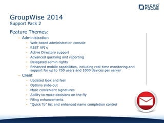 Feature Themes:
– Administration
• Web-based administration console
• REST API’s
• Active Directory support
• Advanced querying and reporting
• Delegated admin rights
• Enhanced mobile capabilities, including real-time monitoring and
support for up to 750 users and 1000 devices per server
– Client
• Updated look and feel
• Options slide-out
• More convenient signatures
• Ability to make decisions on the fly
• Filing enhancements
• “Quick To” list and enhanced name completion control
GroupWise 2014
Support Pack 2
 