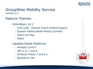 Feature Themes:
– ActiveSync 14.1
• First Look: Outlook Client Limited Support
• System Address Book Photos (Cornell)
• Follow-up Flag
• Notes
– Updated Mobile Platforms
• Android 3 and 4
• iOS 5, 6, 7 and 8
• Windows Phone 7 and 8.x
• Blackberry 10x
GroupWise Mobility Service
version 2.1
 