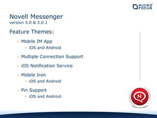 Feature Themes:
– Mobile IM App
• iOS and Android
– Multiple Connection Support
– iOS Notification Service
– Mobile Iron
• iOS and Android
– Pin Support
• iOS and Android
Novell Messenger
version 3.0 & 3.0.1
 