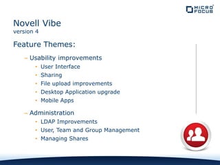 Feature Themes:
– Usability improvements
• User Interface
• Sharing
• File upload improvements
• Desktop Application upgrade
• Mobile Apps
– Administration
• LDAP Improvements
• User, Team and Group Management
• Managing Shares
Novell Vibe
version 4
 