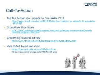 • Top Ten Reasons to Upgrade to GroupWise 2014
– http://www.novell.com/docrep/2014/03/top_ten_reasons_to_upgrade_to_groupwise
_2014.pdf
• GroupWise 2014 Video
– http://www.novell.com/media/content/conquering-business-communication-with-
novell-groupwise-2014.html
• GroupWise Resource Library
– http://www.novell.com/products/groupwise/resource-library.html
• Visit IDEAS Portal and Vote!
– https://ideas.microfocus.com/MFI/Novell-gw
– https://ideas.microfocus.com/MFI/Novell-vibe
Call-To-Action
 
