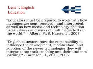 Lens 1: English Education"Educators must be prepared to work with how messages are sent, received,  and interpreted, as well as how media and technology position us as viewers and users of multimedia texts in the world.“  - Albers, P., & Harste, J., 2007"English educators have the responsibility to influence the development, modification, and adoption of the newer technologies they will integrate into their teaching and their students' learning.“ - Swenson, J., et al., 2006