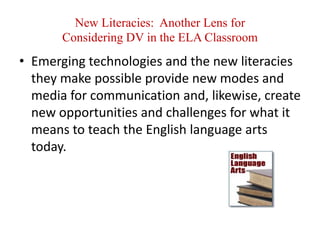 New Literacies:  Another Lens forConsidering DV in the ELA ClassroomEmerging technologies and the new literacies they make possible provide new modes and media for communication and, likewise, create new opportunities and challenges for what it means to teach the English language arts today.