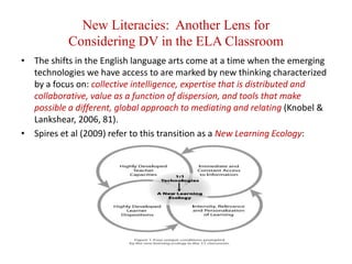 New Literacies:  Another Lens forConsidering DV in the ELA ClassroomThe shifts in the English language arts come at a time when the emerging technologies we have access to are marked by new thinking characterized by a focus on: collective intelligence, expertise that is distributed and collaborative, value as a function of dispersion, and tools that make possible a different, global approach to mediating and relating (Knobel & Lankshear, 2006, 81).Spires et al (2009) refer to this transition as a New Learning Ecology: 