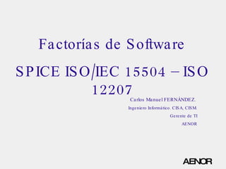 Factorías de Software SPICE ISO/IEC 15504 – ISO 12207 Carlos Manuel FERNÁNDEZ.  Ingeniero Informático. CISA, CISM. Gerente de TI AENOR 