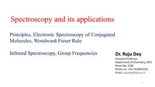 Spectroscopy and its applications
1
Principles, Electronic Spectroscopy of Conjugated
Molecules, Woodward-Fieser Rule
Infrared Spectroscopy, Group Frequencies Dr. Raju Dey
Assistant Professor
Department of Chemistry, NITC
Room No: 210E
Phone no: +91-7558035591
Email: rajudey@nitc.ac.in
 