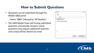 How to Submit Questions
• Questions can be submitted through the
WebEx Q&A panel.
oSelect “Q&A” followed by “All Panelists.”
• The VBID Model Team will review submitted
questions and provide answers. Some
questions may require additional research,
and a reply will be shared via email.
18
 