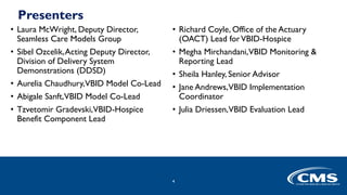 Presenters
• Laura McWright, Deputy Director,
Seamless Care Models Group
• Sibel Ozcelik,Acting Deputy Director,
Division of Delivery System
Demonstrations (DDSD)
• Aurelia Chaudhury,VBID Model Co-Lead
• Abigale Sanft,VBID Model Co-Lead
• Tzvetomir Gradevski,VBID-Hospice
Benefit Component Lead
• Richard Coyle, Office of the Actuary
(OACT) Lead forVBID-Hospice
• Megha Mirchandani,VBID Monitoring &
Reporting Lead
• Sheila Hanley, Senior Advisor
• Jane Andrews,VBID Implementation
Coordinator
• Julia Driessen,VBID Evaluation Lead
4
 