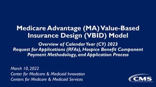 Medicare Advantage (MA)Value-Based
Insurance Design (VBID) Model
Overview of Calendar Year (CY) 2023
Request for Applications (RFAs), Hospice Benefit Component
Payment Methodology, and Application Process
March 10, 2022
Center for Medicare & Medicaid Innovation
Centers for Medicare & Medicaid Services
 