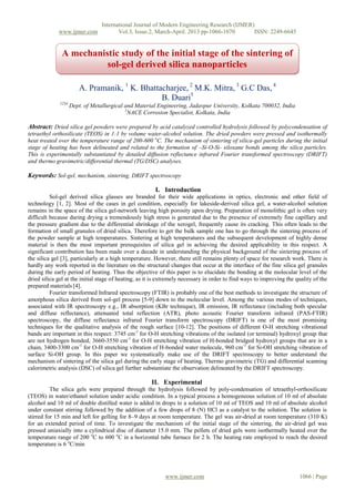 International Journal of Modern Engineering Research (IJMER)
www.ijmer.com Vol.3, Issue.2, March-April. 2013 pp-1066-1070 ISSN: 2249-6645
www.ijmer.com 1066 | Page
A. Pramanik, 1
K. Bhattacharjee, 2
M.K. Mitra, 3
G.C Das, 4
B. Duari5
1234
Dept. of Metallurgical and Material Engineering, Jadavpur University, Kolkata 700032, India
5
NACE Corrosion Specialist, Kolkata, India
Abstract: Dried silica gel powders were prepared by acid catalyzed controlled hydrolysis followed by polycondensation of
tetraethyl orthosilicate (TEOS) in 1:1 by volume water-alcohol solution. The dried powders were pressed and isothermally
heat treated over the temperature range of 200-600 o
C. The mechanism of sintering of silica-gel particles during the initial
stage of heating has been delineated and related to the formation of –Si-O-Si- siloxane bonds among the silica particles.
This is experimentally substantiated by detailed diffusion reflectance infrared Fourier transformed spectroscopy (DRIFT)
and thermo gravimetric/differential thermal (TG/DSC) analyses.
Keywords: Sol-gel, mechanism, sintering, DRIFT spectroscopy
I. Introduction
Sol-gel derived silica glasses are branded for their wide applications in optics, electronic and other field of
technology [1, 2]. Most of the cases in gel condition, especially for lakeside-derived silica gel, a water-alcohol solution
remains in the space of the silica gel-network leaving high porosity upon drying. Preparation of monolithic gel is often very
difficult because during drying a tremendously high stress is generated due to the presence of extremely fine capillary and
the pressure gradient due to the differential shrinkage of the xerogel, frequently cause its cracking. This often leads to the
formation of small granules of dried silica. Therefore to get the bulk sample one has to go through the sintering process of
the powder sample at high temperatures. Sintering at high temperatures and the subsequent development of highly dense
material is then the most important prerequisites of silica gel in achieving the desired applicability in this respect. A
significant contribution has been made over a decade in understanding the physical background of the sintering process of
the silica gel [3], particularly at a high temperature. However, there still remains plenty of space for research work. There is
hardly any work reported in the literature on the structural changes that occur at the interface of the fine silica gel granules
during the early period of heating. Thus the objective of this paper is to elucidate the bonding at the molecular level of the
dried silica gel at the initial stage of heating, as it is extremely necessary in order to find ways to improving the quality of the
prepared materials [4].
Fourier transformed Infrared spectroscopy (FTIR) is probably one of the best methods to investigate the structure of
amorphous silica derived from sol-gel process [5-9] down to the molecular level. Among the various modes of techniques,
associated with IR spectroscopy e.g., IR absorption (KBr technique), IR emission, IR reflectance (including both specular
and diffuse reflectance), attenuated total reflection (ATR), photo acoustic Fourier transform infrared (PAS-FTIR)
spectroscopy, the diffuse reflectance infrared Fourier transform spectroscopy (DRIFT) is one of the most promising
techniques for the qualitative analysis of the rough surface [10-12]. The positions of different O-H stretching vibrational
bands are important in this respect: 3745 cm-1
for O-H stretching vibrations of the isolated (or terminal) hydroxyl group that
are not hydrogen bonded, 3660-3550 cm-1
for O-H stretching vibration of H-bonded bridged hydroxyl groups that are in a
chain, 3400-3300 cm-1
for O-H stretching vibration of H-bonded water molecule, 960 cm-1
for Si-OH stretching vibration of
surface Si-OH group. In this paper we systematically make use of the DRIFT spectroscopy to better understand the
mechanism of sintering of the silica gel during the early stage of heating. Thermo gravimetric (TG) and differential scanning
calorimetric analysis (DSC) of silica gel further substantiate the observation delineated by the DRIFT spectroscopy.
II. Experimental
The silica gels were prepared through the hydrolysis followed by poly-condensation of tetraethyl-orthosilicate
(TEOS) in water/ethanol solution under acidic condition. In a typical process a homogeneous solution of 10 ml of absolute
alcohol and 10 ml of double distilled water is added in drops to a solution of 10 ml of TEOS and 10 ml of absolute alcohol
under constant stirring followed by the addition of a few drops of 8 (N) HCl as a catalyst to the solution. The solution is
stirred for 15 min and left for gelling for 8–9 days at room temperature. The gel was air-dried at room temperature (310 K)
for an extended period of time. To investigate the mechanism of the initial stage of the sintering, the air-dried gel was
pressed uniaxially into a cylindrical disc of diameter 15.0 mm. The pellets of dried gels were isothermally heated over the
temperature range of 200 o
C to 600 o
C in a horizontal tube furnace for 2 h. The heating rate employed to reach the desired
temperature is 6 o
C/min
A mechanistic study of the initial stage of the sintering of
sol-gel derived silica nanoparticles
 