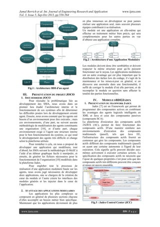 Jamal Berrich et al. Int. Journal of Engineering Research and Application www.ijera.com
Vol. 3, Issue 5, Sep-Oct 2013, pp.558-564
www.ijera.com 559 | P a g e
Fig.1 : Architecture BDI d'un agent
III. PRESENTATION DU PROJET JOCO
1. IDEE DERRIERE JOCO
Pour résoudre la problématique liée au
développement des SMA, nous avons dans un
premier lieu étudié l’architecture interne et le
fonctionnement de ces systèmes afin de déterminer
les difficultés posées lors de développement orienté
agent. Ensuite, nous avons constaté que les agents ont
besoin d’un environnement pour être exécutés ; mais
ces environnements, d’une part, ne suivent aucune
méthodologie de modélisation des agents constituants
une organisation [10], et d’autre part, chaque
environnement exige à l’agent une structure interne
pour le bon fonctionnement du système, ce qui rend
le développement des agents très difficile et change
selon la plateforme utilisée.
Pour remédier à cela, on nous a proposé de
développer une application qui modélisera, tout
d’abord, les SMA suivant la méthodologie O-MaSE à
l’aide d’un éditeur graphique facile à manipuler, et
ensuite, de générer les fichiers nécessaires pour le
fonctionnement de l’organisation [10] modélisée dans
la plateforme Jadex.
Pour englober tout le processus de
réalisation d’une application modulaire basée sur les
agents, nous avons jugé nécessaires de développer
deux applications, une se chargera de la création du
cœur du module et l’autre créera les interfaces des
modules générés et les injecter dans le cœur de
l’application.
2. AVANTAGE DES APPLICATIONS MODULAIRES
Les applications les plus complexes se
composent en général de plusieurs sections chacune
d’elles accomplit un besoin métier bien spécifique.
Maintenant que les applications deviennent de plus
en plus immenses un développeur ne peut jamais
réaliser une application seul, mais souvent plusieurs
équipes contribuent à sa réalisation.
Un module est une application en elle-même qui
effectue un traitement métier bien précis, qui sera
complémentaire pour les autres parties en vue
d’obtenir une application complète.
Fig.2 : Architecture d'une Application Modulaire
Les modules doivent donc être semblables et doivent
respecter la même structure pour qu’ils puissent
fonctionner sur le noyau. Les applications modulaires
ont un autre avantage qui est plus important que la
distribution des tâches lors du codage, il s’agit de la
maintenance et les mises-à-jour en général, si on
découvre une anomalie dans une fonctionnalité, il
suffit de corriger le module d’où elle parvient, et de
recompiler le module en question sans affecter la
totalité des parties fonctionnelles.
IV. MODELE OBDI2JADEX
1. PRESENTATION DU FRAMWORK JADEX
Jadex [7] est un Framework qui permet de
programmer des composantes actives en combinant
les avantages des agents logiciels intelligents en
XML et Java et ceux des composantes passives
(composants SCA).
La plateforme d'exécution des composants actifs
JADEX (AC), permet de faire fonctionner des
composants actifs. D’une manière similaire aux
environnements d'exécution des composants
traditionnels (passif), tels que Java EE,
l'infrastructure des composants actifs fournit un
conteneur qui gère les composants. Les composants
actifs diffèrent des composants traditionnels (passif)
en ayant une certaine autonomie à l'égard de leur
exécution. Cela signifie qu'ils peuvent décider eux-
mêmes activement à exécuter certaines actions. La
spécification des composants actifs ne nécessite que
l’ajout de quelques propriétés c’est pour cela que des
composants actifs très différents peuvent être conçues
et mises en œuvre ensemble.
Fig.3 : Jadex Control Center (JCC)
 