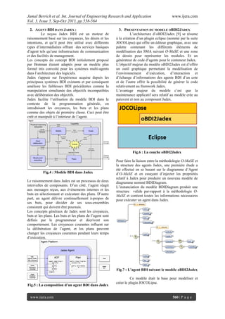 Jamal Berrich et al. Int. Journal of Engineering Research and Application www.ijera.com
Vol. 3, Issue 5, Sep-Oct 2013, pp.558-564
www.ijera.com 560 | P a g e
2. AGENT BDI DANS JADEX :
Le noyau Jadex BDI est un moteur de
raisonnement basé sur les croyances, les désirs et les
intentions, et qu’il peut être utilisé avec différents
types d’intermédiaires offrant des services basiques
d’agent tels qu’une infrastructure de communication
et des facilités de management.
Les concepts du concept BDI initialement proposé
par Bratman étaient adaptés pour un modèle plus
formel très convoité pour les systèmes multi-agents
dans l’architecture des logiciels.
Jadex s'appuie sur l'expérience acquise depuis les
principaux systèmes BDI existants et par conséquent
améliore les faiblesses BDI précédentes comme la
manipulation simultanée des objectifs incompatibles
avec délibération des objectifs.
Jadex facilite l’utilisation du modèle BDI dans le
contexte de la programmation générale, en
introduisant les croyances, les buts et les plans
comme des objets de première classe. Ceci peut être
créé et manipulé à l’intérieur de l’agent.
Fig.4 : Modèle BDI dans Jadex
Le raisonnement dans Jadex est un processus de deux
intervalles de composants. D’un côté, l’agent réagit
aux messages reçus, aux évènements internes et les
buts en sélectionnant et exécutant des plans. D’autre
part, un agent délivre continuellement à-propos de
ses buts, pour décider de ses sous-ensembles
consistent qui doivent être poursuis.
Les concepts généraux de Jadex sont les croyances,
buts et les plans. Les buts et les plans de l’agent sont
définis par le programmeur et décrivent son
comportement. Les croyances courantes influent sur
la délibération de l’agent, et les plans peuvent
changer les croyances courantes pendant leurs temps
d’exécution.
Fig.5 : La composition d’un agent BDI dans Jadex
3. PRESENTATION DU MODELE OBDI2JADEX
L’architecture d’oBDI2Jadex [9] se résume
à la création d’un plugin eclipse (nommé par la suite
JOCOLipse) qui offre un éditeur graphique, avec une
palette contenant les différents éléments de
modélisation des SMA suivant O-MaSE et une zone
de dessin pour représenter les modules. Et un
générateur de code d’agents pour le conteneur Jadex.
L’objectif majeur du modèle oBDI2Jadex est d’offrir
un outil graphique permettant la modélisation de
l’environnement d’exécution, d’interaction et
d’échange d’informations des agents BDI d’un cote
et de l’autre offrir la possibilité de générer le code
relativement au framwork Jadex.
L’avantage majeur du modèle c’est que la
maintenance applicatif sera relatif au modèle crée au
paravent et non au composant Jadex.
Fig.6 : La couche oBDI2Jadex
Pour faire la liaison entre la méthodologie O-MaSE et
la structure des agents Jadex, une première étude a
été effectué en se basant sur le diagramme d’Agent
d’O-MaSE et en essayant d’injecter les propriétés
relatif à Jadex pour produire un nouveau modèle de
diagramme nommé BDIDiagram.
L’instanciation du modèle BDIDiagram produit une
structure valide par-rapport à la méthodologie O-
MaSE et contient toutes les informations nécessaires
pour exécuter un agent dans Jadex.
Fig.7 : L’agent BDI suivant le modèle oBDI2Jadex
Ce modèle était la base pour modéliser et
créer le plugin JOCOLipse.
 