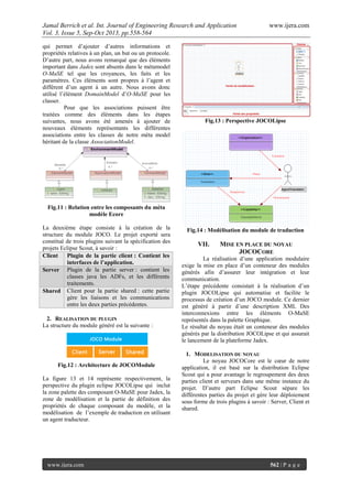 Jamal Berrich et al. Int. Journal of Engineering Research and Application www.ijera.com
Vol. 3, Issue 5, Sep-Oct 2013, pp.558-564
www.ijera.com 562 | P a g e
qui permet d’ajouter d’autres informations et
propriétés relatives à un plan, un but ou un protocole.
D’autre part, nous avons remarqué que des éléments
important dans Jadex sont absents dans le métamodel
O-MaSE tel que les croyances, les faits et les
paramètres. Ces éléments sont propres à l’agent et
diffèrent d’un agent à un autre. Nous avons donc
utilisé l’élément DomainModel d’O-MaSE pour les
classer.
Pour que les associations puissent être
traitées comme des éléments dans les étapes
suivantes, nous avons été amenés à ajouter de
nouveaux éléments représentants les différentes
associations entre les classes de notre méta model
héritant de la classe AssociationModel.
Fig.11 : Relation entre les composants du méta
modèle Ecore
La deuxième étape consiste à la création de la
structure du module JOCO. Le projet exporté sera
constitué de trois plugins suivant la spécification des
projets Eclipse Scout, à savoir :
Client Plugin de la partie client : Contient les
interfaces de l’application.
Server Plugin de la partie server : contient les
classes java les ADFs, et les différents
traitements.
Shared Client pour la partie shared : cette partie
gère les liaisons et les communications
entre les deux parties précédentes.
2. REALISATION DU PLUGIN
La structure du module généré est la suivante :
Fig.12 : Architecture de JOCOModule
La figure 13 et 14 représente respectivement, la
perspective du plugin eclipse JOCOLipse qui inclut
la zone palette des composant O-MaSE pour Jadex, la
zone de modélisation et la partie de définition des
propriétés de chaque composant du modèle, et la
modélisation de l’exemple de traduction en utilisant
un agent traducteur.
Fig.13 : Perspective JOCOLipse
Fig.14 : Modélisation du module de traduction
VII. MISE EN PLACE DU NOYAU
JOCOCORE
La réalisation d’une application modulaire
exige la mise en place d’un conteneur des modules
générés afin d’assurer leur intégration et leur
communication.
L’étape précédente consistait à la réalisation d’un
plugin JOCOLipse qui automatise et facilite le
processus de création d’un JOCO module. Ce dernier
est généré à partir d’une description XML Des
interconnexions entre les éléments O-MaSE
représentés dans la palette Graphique.
Le résultat du noyau était un conteneur des modules
générés par la distribution JOCOLipse et qui assurait
le lancement de la plateforme Jadex.
1. MODELISATION DU NOYAU
Le noyau JOCOCore est le cœur de notre
application, il est basé sur la distribution Eclipse
Scout qui a pour avantage le regroupement des deux
parties client et serveurs dans une même instance du
projet. D’autre part Eclipse Scout sépare les
différentes parties du projet et gère leur déploiement
sous forme de trois plugins à savoir : Server, Client et
shared.
 