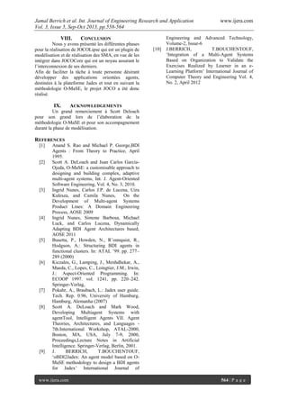 Jamal Berrich et al. Int. Journal of Engineering Research and Application www.ijera.com
Vol. 3, Issue 5, Sep-Oct 2013, pp.558-564
www.ijera.com 564 | P a g e
VIII. CONCLUSION
Nous y avons présenté les différentes phases
pour la réalisation de JOCOLipse qui est un plugin de
modélisation et de réalisation des SMA, en vue de les
intégrer dans JOCOCore qui est un noyau assurant le
l’interconnexion de ses derniers.
Afin de faciliter la tâche à toute personne désirant
développer des applications orientées agents,
destinées à la plateforme Jadex et tout en suivant la
méthodologie O-MaSE, le projet JOCO a été donc
réalisé.
IX. ACKNOWLEDGEMENTS
Un grand remerciement à Scott Deloach
pour son grand lors de l’élaboration de la
méthodologie O-MaSE et pour son accompagnement
durant la phase de modélisation.
REFERENCES
[1] Anand S. Rao and Michael P. George,BDI
Agents : From Theory to Practice, April
1995.
[2] Scott A. DeLoach and Juan Carlos García-
Ojeda, O-MaSE: a customisable approach to
designing and building complex, adaptive
multi-agent systems, Int. J. Agent-Oriented
Software Engineering, Vol. 4, No. 3, 2010.
[3] Ingrid Nunes, Carlos J.P. de Lucena, Uira
Kulesza, and Camila Nunes, On the
Development of Multi-agent Systems
Product Lines: A Domain Engineering
Process, AOSE 2009
[4] Ingrid Nunes, Simone Barbosa, Michael
Luck, and Carlos Lucena, Dynamically
Adapting BDI Agent Architectures based,
AOSE 2011
[5] Busetta, P., Howden, N., R¨onnquist, R.,
Hodgson, A.: Structuring BDI agents in
functional clusters. In: ATAL ’99. pp. 277–
289 (2000)
[6] Kiczales, G., Lamping, J., Menhdhekar, A.,
Maeda, C., Lopes, C., Loingtier, J.M., Irwin,
J.: Aspect-Oriented Programming. In:
ECOOP 1997. vol. 1241, pp. 220–242.
Springer-Verlag,
[7] Pokahr, A., Braubach, L.: Jadex user guide.
Tech. Rep. 0.96, University of Hamburg,
Hamburg, Alemanha (2007)
[8] Scott A. DeLoach and Mark Wood,
Developing Multiagent Systems with
agentTool, Intelligent Agents VII. Agent
Theories, Architectures, and Languages -
7th.International Workshop, ATAL-2000,
Boston, MA, USA, July 7-9, 2000,
Proceedings,Lecture Notes in Artificial
Intelligence. Springer-Verlag, Berlin, 2001.
[9] J. BERRICH, T.BOUCHENTOUF,
‘oBDI2Jadex: An agent model based on O-
MaSE methodology to design a BDI agents
for Jadex’ International Journal of
Engineering and Advanced Technology,
Volume-2, Issue-6
[10] J.BERRICH, T.BOUCHENTOUF,
‘Integration of a Multi-Agent Systems
Based on Organization to Validate the
Exercises Realized by Learner in an e-
Learning Platform’ International Journal of
Computer Theory and Engineering Vol. 4,
No. 2, April 2012
 
