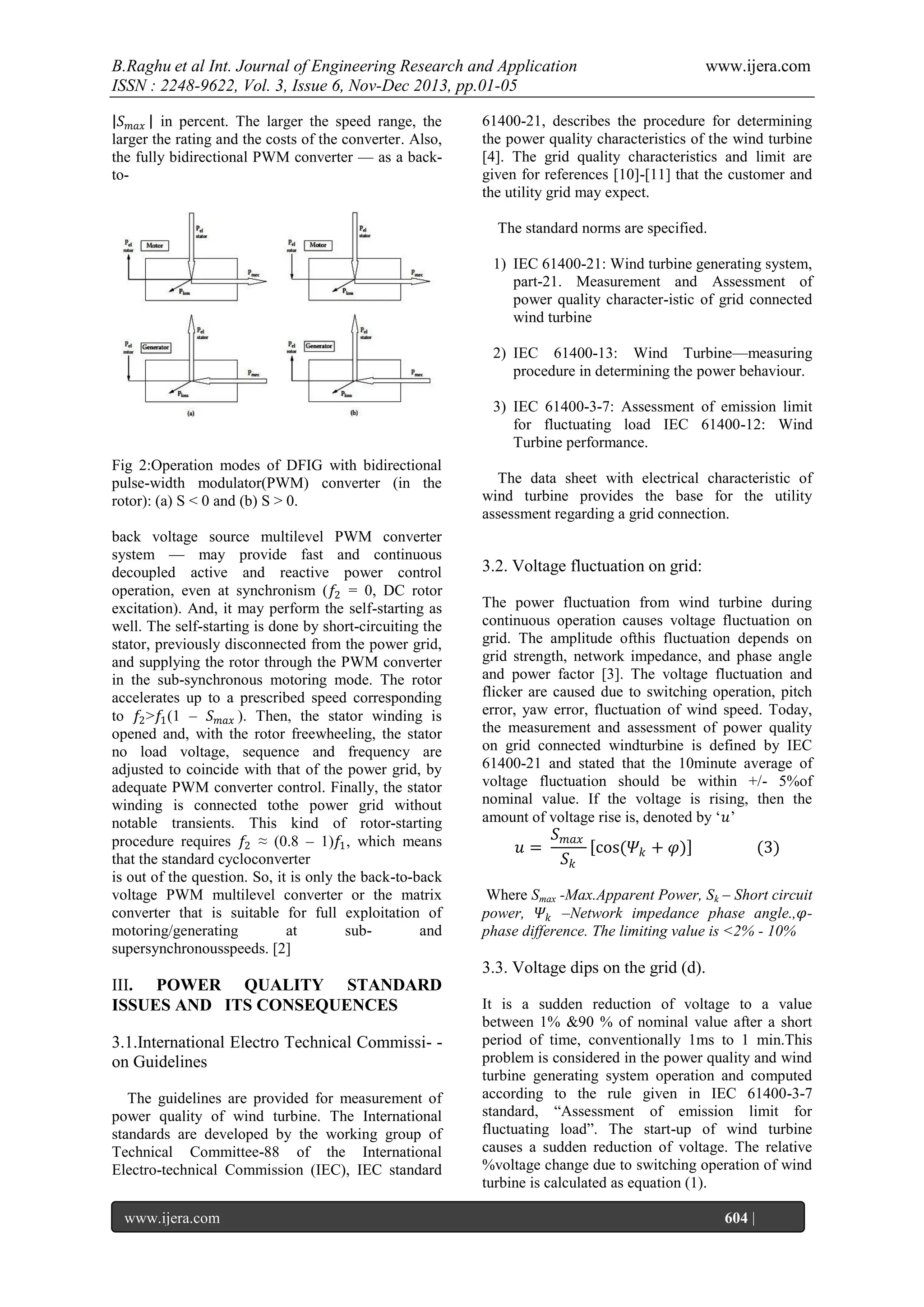 B.Raghu et al Int. Journal of Engineering Research and Application
ISSN : 2248-9622, Vol. 3, Issue 6, Nov-Dec 2013, pp.01-05
𝑆 𝑚𝑎𝑥 in percent. The larger the speed range, the
larger the rating and the costs of the converter. Also,
the fully bidirectional PWM converter — as a backto-

www.ijera.com

61400-21, describes the procedure for determining
the power quality characteristics of the wind turbine
[4]. The grid quality characteristics and limit are
given for references [10]-[11] that the customer and
the utility grid may expect.
The standard norms are specified.
1) IEC 61400-21: Wind turbine generating system,
part-21. Measurement and Assessment of
power quality character-istic of grid connected
wind turbine
2) IEC 61400-13: Wind Turbine—measuring
procedure in determining the power behaviour.
3) IEC 61400-3-7: Assessment of emission limit
for fluctuating load IEC 61400-12: Wind
Turbine performance.

Fig 2:Operation modes of DFIG with bidirectional
pulse-width modulator(PWM) converter (in the
rotor): (a) S < 0 and (b) S > 0.
back voltage source multilevel PWM converter
system — may provide fast and continuous
decoupled active and reactive power control
operation, even at synchronism (𝑓2 = 0, DC rotor
excitation). And, it may perform the self-starting as
well. The self-starting is done by short-circuiting the
stator, previously disconnected from the power grid,
and supplying the rotor through the PWM converter
in the sub-synchronous motoring mode. The rotor
accelerates up to a prescribed speed corresponding
to 𝑓2 >𝑓1 (1 – 𝑆 𝑚𝑎𝑥 ). Then, the stator winding is
opened and, with the rotor freewheeling, the stator
no load voltage, sequence and frequency are
adjusted to coincide with that of the power grid, by
adequate PWM converter control. Finally, the stator
winding is connected tothe power grid without
notable transients. This kind of rotor-starting
procedure requires 𝑓2 ≈ (0.8 – 1)𝑓1 , which means
that the standard cycloconverter
is out of the question. So, it is only the back-to-back
voltage PWM multilevel converter or the matrix
converter that is suitable for full exploitation of
motoring/generating
at
suband
supersynchronousspeeds. [2]

The data sheet with electrical characteristic of
wind turbine provides the base for the utility
assessment regarding a grid connection.

3.2. Voltage fluctuation on grid:
The power fluctuation from wind turbine during
continuous operation causes voltage fluctuation on
grid. The amplitude ofthis fluctuation depends on
grid strength, network impedance, and phase angle
and power factor [3]. The voltage fluctuation and
flicker are caused due to switching operation, pitch
error, yaw error, fluctuation of wind speed. Today,
the measurement and assessment of power quality
on grid connected windturbine is defined by IEC
61400-21 and stated that the 10minute average of
voltage fluctuation should be within +/- 5%of
nominal value. If the voltage is rising, then the
amount of voltage rise is, denoted by ‗𝑢‘

𝑢=

𝑆 𝑚𝑎𝑥
cos(𝛹 𝑘 + 𝜑)
𝑆𝑘

(3)

Where Smax -Max.Apparent Power, Sk – Short circuit
power, 𝛹 𝑘 –Network impedance phase angle.,𝜑phase difference. The limiting value is <2% - 10%

3.3. Voltage dips on the grid (d).
III. POWER QUALITY STANDARD
ISSUES AND ITS CONSEQUENCES
3.1.International Electro Technical Commissi- on Guidelines
The guidelines are provided for measurement of
power quality of wind turbine. The International
standards are developed by the working group of
Technical Committee-88 of the International
Electro-technical Commission (IEC), IEC standard
www.ijera.com
Page

It is a sudden reduction of voltage to a value
between 1% &90 % of nominal value after a short
period of time, conventionally 1ms to 1 min.This
problem is considered in the power quality and wind
turbine generating system operation and computed
according to the rule given in IEC 61400-3-7
standard, ―Assessment of emission limit for
fluctuating load‖. The start-up of wind turbine
causes a sudden reduction of voltage. The relative
%voltage change due to switching operation of wind
turbine is calculated as equation (1).
604 |

 