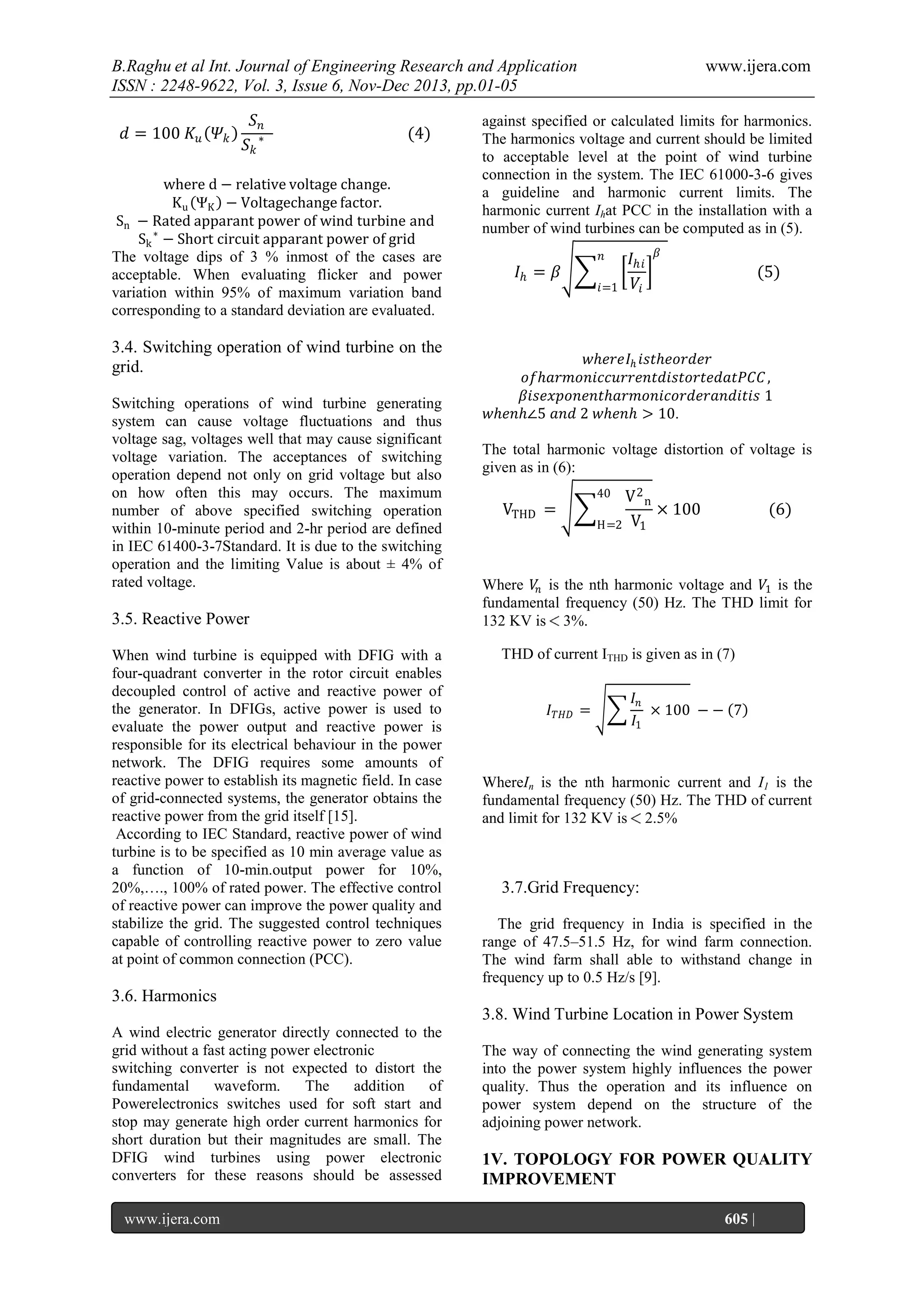 B.Raghu et al Int. Journal of Engineering Research and Application
ISSN : 2248-9622, Vol. 3, Issue 6, Nov-Dec 2013, pp.01-05
𝑑 = 100 𝐾 𝑢 𝛹 𝑘

𝑆𝑛
𝑆𝑘

∗

(4)

where d − relative voltage change.
K u ΨK − Voltagechange factor.
Sn − Rated apparant power of wind turbine and
Sk ∗ − Short circuit apparant power of grid
The voltage dips of 3 % inmost of the cases are
acceptable. When evaluating flicker and power
variation within 95% of maximum variation band
corresponding to a standard deviation are evaluated.

3.4. Switching operation of wind turbine on the
grid.
Switching operations of wind turbine generating
system can cause voltage fluctuations and thus
voltage sag, voltages well that may cause significant
voltage variation. The acceptances of switching
operation depend not only on grid voltage but also
on how often this may occurs. The maximum
number of above specified switching operation
within 10-minute period and 2-hr period are defined
in IEC 61400-3-7Standard. It is due to the switching
operation and the limiting Value is about ± 4% of
rated voltage.

3.5. Reactive Power
When wind turbine is equipped with DFIG with a
four-quadrant converter in the rotor circuit enables
decoupled control of active and reactive power of
the generator. In DFIGs, active power is used to
evaluate the power output and reactive power is
responsible for its electrical behaviour in the power
network. The DFIG requires some amounts of
reactive power to establish its magnetic field. In case
of grid-connected systems, the generator obtains the
reactive power from the grid itself [15].
According to IEC Standard, reactive power of wind
turbine is to be specified as 10 min average value as
a function of 10-min.output power for 10%,
20%,…., 100% of rated power. The effective control
of reactive power can improve the power quality and
stabilize the grid. The suggested control techniques
capable of controlling reactive power to zero value
at point of common connection (PCC).

www.ijera.com

against specified or calculated limits for harmonics.
The harmonics voltage and current should be limited
to acceptable level at the point of wind turbine
connection in the system. The IEC 61000-3-6 gives
a guideline and harmonic current limits. The
harmonic current Ihat PCC in the installation with a
number of wind turbines can be computed as in (5).
𝑛

𝐼𝑕 = 𝛽

𝑖=1

𝐼 𝑕𝑖
𝑉𝑖

𝛽

(5)

𝑤𝑕𝑒𝑟𝑒𝐼 𝑕 𝑖𝑠𝑡𝑕𝑒𝑜𝑟𝑑𝑒𝑟
𝑜𝑓𝑕𝑎𝑟𝑚𝑜𝑛𝑖𝑐𝑐𝑢𝑟𝑟𝑒𝑛𝑡𝑑𝑖𝑠𝑡𝑜𝑟𝑡𝑒𝑑𝑎𝑡𝑃𝐶𝐶 ,
𝛽𝑖𝑠𝑒𝑥𝑝𝑜𝑛𝑒𝑛𝑡𝑕𝑎𝑟𝑚𝑜𝑛𝑖𝑐𝑜𝑟𝑑𝑒𝑟𝑎𝑛𝑑𝑖𝑡𝑖𝑠 1
𝑤𝑕𝑒𝑛𝑕∠5 𝑎𝑛𝑑 2 𝑤𝑕𝑒𝑛𝑕 > 10.
The total harmonic voltage distortion of voltage is
given as in (6):

V2n
× 100
H=2 V1
40

VTHD =

(6)

Where 𝑉𝑛 is the nth harmonic voltage and 𝑉1 is the
fundamental frequency (50) Hz. The THD limit for
132 KV is 3%.
THD of current ITHD is given as in (7)

𝐼 𝑇𝐻𝐷 =

𝐼𝑛
× 100 − − 7
𝐼1

WhereIn is the nth harmonic current and I1 is the
fundamental frequency (50) Hz. The THD of current
and limit for 132 KV is 2.5%

3.7.Grid Frequency:
The grid frequency in India is specified in the
range of 47.5–51.5 Hz, for wind farm connection.
The wind farm shall able to withstand change in
frequency up to 0.5 Hz/s [9].

3.6. Harmonics
3.8. Wind Turbine Location in Power System
A wind electric generator directly connected to the
grid without a fast acting power electronic
switching converter is not expected to distort the
fundamental
waveform.
The
addition
of
Powerelectronics switches used for soft start and
stop may generate high order current harmonics for
short duration but their magnitudes are small. The
DFIG wind turbines using power electronic
converters for these reasons should be assessed
www.ijera.com
Page

The way of connecting the wind generating system
into the power system highly influences the power
quality. Thus the operation and its influence on
power system depend on the structure of the
adjoining power network.

1V. TOPOLOGY FOR POWER QUALITY
IMPROVEMENT
605 |

 