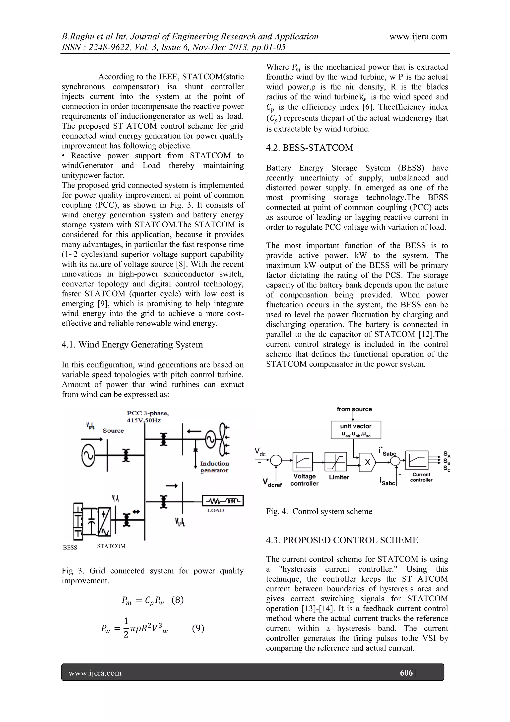 B.Raghu et al Int. Journal of Engineering Research and Application
ISSN : 2248-9622, Vol. 3, Issue 6, Nov-Dec 2013, pp.01-05
According to the IEEE, STATCOM(static
synchronous compensator) isa shunt controller
injects current into the system at the point of
connection in order tocompensate the reactive power
requirements of inductiongenerator as well as load.
The proposed ST ATCOM control scheme for grid
connected wind energy generation for power quality
improvement has following objective.
• Reactive power support from STATCOM to
windGenerator and Load thereby maintaining
unitypower factor.
The proposed grid connected system is implemented
for power quality improvement at point of common
coupling (PCC), as shown in Fig. 3. It consists of
wind energy generation system and battery energy
storage system with STATCOM.The STATCOM is
considered for this application, because it provides
many advantages, in particular the fast response time
(1~2 cycles)and superior voltage support capability
with its nature of voltage source [8]. With the recent
innovations in high-power semiconductor switch,
converter topology and digital control technology,
faster STATCOM (quarter cycle) with low cost is
emerging [9], which is promising to help integrate
wind energy into the grid to achieve a more costeffective and reliable renewable wind energy.

4.1. Wind Energy Generating System
In this configuration, wind generations are based on
variable speed topologies with pitch control turbine.
Amount of power that wind turbines can extract
from wind can be expressed as:

www.ijera.com

Where 𝑃 𝑚 is the mechanical power that is extracted
fromthe wind by the wind turbine, w P is the actual
wind power,ρ is the air density, R is the blades
radius of the wind turbine𝑉𝑤 is the wind speed and
𝐶 𝑝 is the efficiency index [6]. Theefficiency index
(𝐶 𝑝 ) represents thepart of the actual windenergy that
is extractable by wind turbine.

4.2. BESS-STATCOM
Battery Energy Storage System (BESS) have
recently uncertainty of supply, unbalanced and
distorted power supply. In emerged as one of the
most promising storage technology.The BESS
connected at point of common coupling (PCC) acts
as asource of leading or lagging reactive current in
order to regulate PCC voltage with variation of load.
The most important function of the BESS is to
provide active power, kW to the system. The
maximum kW output of the BESS will be primary
factor dictating the rating of the PCS. The storage
capacity of the battery bank depends upon the nature
of compensation being provided. When power
fluctuation occurs in the system, the BESS can be
used to level the power fluctuation by charging and
discharging operation. The battery is connected in
parallel to the dc capacitor of STATCOM [12].The
current control strategy is included in the control
scheme that defines the functional operation of the
STATCOM compensator in the power system.

Fig. 4. Control system scheme

BESS

4.3. PROPOSED CONTROL SCHEME

STATCOM

Fig 3. Grid connected system for power quality
improvement.

𝑃 𝑚 = 𝐶 𝑝 𝑃𝑤
𝑃𝑤 =

www.ijera.com
Page

1
𝜋𝜌𝑅 2 𝑉 3
2

8
𝑤

(9)

The current control scheme for STATCOM is using
a "hysteresis current controller." Using this
technique, the controller keeps the ST ATCOM
current between boundaries of hysteresis area and
gives correct switching signals for STATCOM
operation [13]-[14]. It is a feedback current control
method where the actual current tracks the reference
current within a hysteresis band. The current
controller generates the firing pulses tothe VSI by
comparing the reference and actual current.
606 |

 