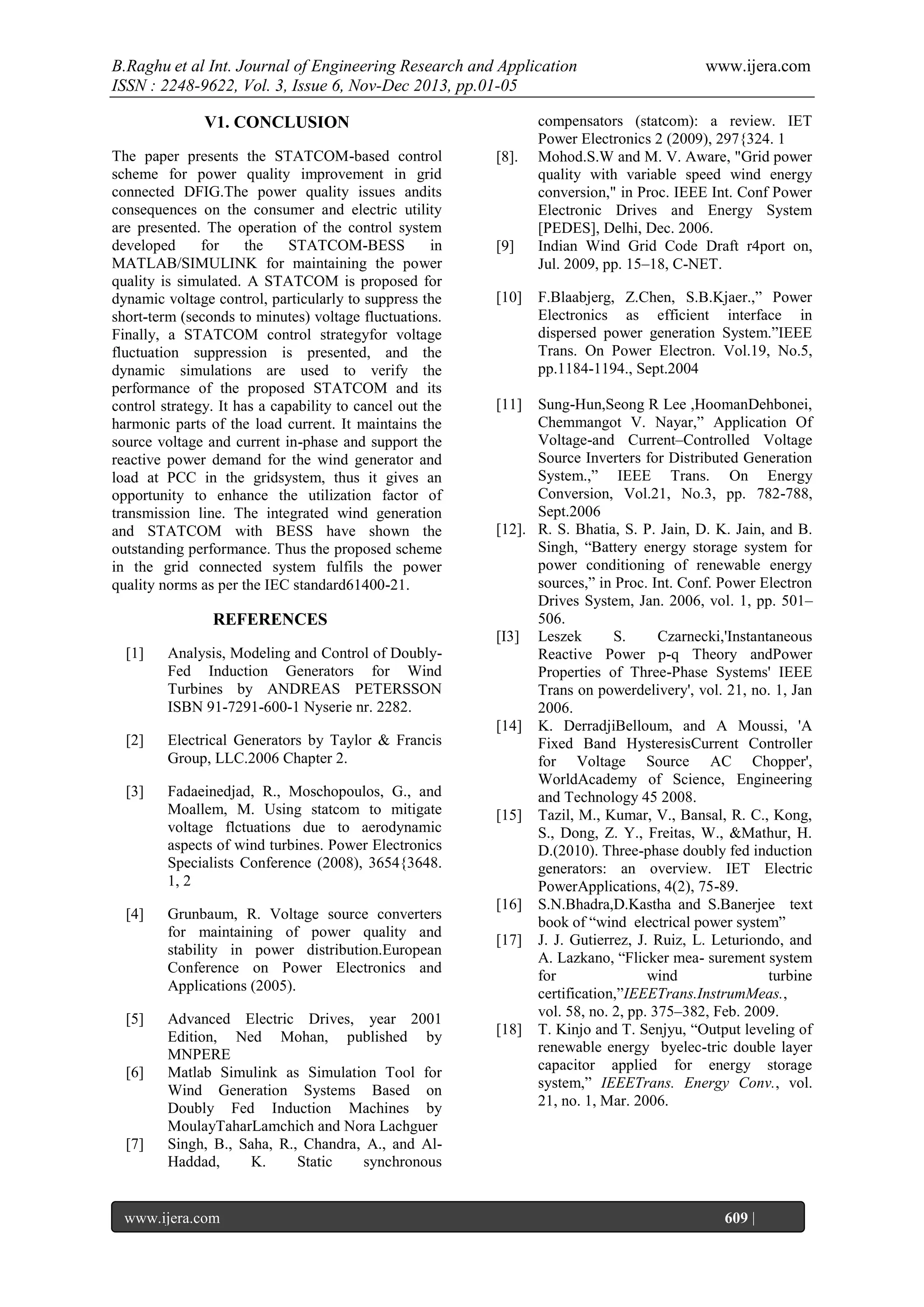 B.Raghu et al Int. Journal of Engineering Research and Application
ISSN : 2248-9622, Vol. 3, Issue 6, Nov-Dec 2013, pp.01-05
V1. CONCLUSION
The paper presents the STATCOM-based control
scheme for power quality improvement in grid
connected DFIG.The power quality issues andits
consequences on the consumer and electric utility
are presented. The operation of the control system
developed
for
the
STATCOM-BESS
in
MATLAB/SIMULINK for maintaining the power
quality is simulated. A STATCOM is proposed for
dynamic voltage control, particularly to suppress the
short-term (seconds to minutes) voltage fluctuations.
Finally, a STATCOM control strategyfor voltage
fluctuation suppression is presented, and the
dynamic simulations are used to verify the
performance of the proposed STATCOM and its
control strategy. It has a capability to cancel out the
harmonic parts of the load current. It maintains the
source voltage and current in-phase and support the
reactive power demand for the wind generator and
load at PCC in the gridsystem, thus it gives an
opportunity to enhance the utilization factor of
transmission line. The integrated wind generation
and STATCOM with BESS have shown the
outstanding performance. Thus the proposed scheme
in the grid connected system fulfils the power
quality norms as per the IEC standard61400-21.

REFERENCES
[1]

Analysis, Modeling and Control of DoublyFed Induction Generators for Wind
Turbines by ANDREAS PETERSSON
ISBN 91-7291-600-1 Nyserie nr. 2282.

[2]

Electrical Generators by Taylor & Francis
Group, LLC.2006 Chapter 2.

[3]

Fadaeinedjad, R., Moschopoulos, G., and
Moallem, M. Using statcom to mitigate
voltage flctuations due to aerodynamic
aspects of wind turbines. Power Electronics
Specialists Conference (2008), 3654{3648.
1, 2

[4]

Grunbaum, R. Voltage source converters
for maintaining of power quality and
stability in power distribution.European
Conference on Power Electronics and
Applications (2005).

[5]

Advanced Electric Drives, year 2001
Edition, Ned Mohan, published by
MNPERE
Matlab Simulink as Simulation Tool for
Wind Generation Systems Based on
Doubly Fed Induction Machines by
MoulayTaharLamchich and Nora Lachguer
Singh, B., Saha, R., Chandra, A., and AlHaddad,
K.
Static
synchronous

[6]

[7]

www.ijera.com
Page

[8].

[9]
[10]

www.ijera.com

compensators (statcom): a review. IET
Power Electronics 2 (2009), 297{324. 1
Mohod.S.W and M. V. Aware, "Grid power
quality with variable speed wind energy
conversion," in Proc. IEEE Int. Conf Power
Electronic Drives and Energy System
[PEDES], Delhi, Dec. 2006.
Indian Wind Grid Code Draft r4port on,
Jul. 2009, pp. 15–18, C-NET.
F.Blaabjerg, Z.Chen, S.B.Kjaer.,‖ Power
Electronics as efficient interface in
dispersed power generation System.‖IEEE
Trans. On Power Electron. Vol.19, No.5,
pp.1184-1194., Sept.2004

[11]

Sung-Hun,Seong R Lee ,HoomanDehbonei,
Chemmangot V. Nayar,‖ Application Of
Voltage-and Current–Controlled Voltage
Source Inverters for Distributed Generation
System.,‖ IEEE Trans. On Energy
Conversion, Vol.21, No.3, pp. 782-788,
Sept.2006
[12]. R. S. Bhatia, S. P. Jain, D. K. Jain, and B.
Singh, ―Battery energy storage system for
power conditioning of renewable energy
sources,‖ in Proc. Int. Conf. Power Electron
Drives System, Jan. 2006, vol. 1, pp. 501–
506.
[I3] Leszek
S.
Czarnecki,'Instantaneous
Reactive Power p-q Theory andPower
Properties of Three-Phase Systems' IEEE
Trans on powerdelivery', vol. 21, no. 1, Jan
2006.
[14] K. DerradjiBelloum, and A Moussi, 'A
Fixed Band HysteresisCurrent Controller
for Voltage Source AC Chopper',
WorldAcademy of Science, Engineering
and Technology 45 2008.
[15] Tazil, M., Kumar, V., Bansal, R. C., Kong,
S., Dong, Z. Y., Freitas, W., &Mathur, H.
D.(2010). Three-phase doubly fed induction
generators: an overview. IET Electric
PowerApplications, 4(2), 75-89.
[16] S.N.Bhadra,D.Kastha and S.Banerjee text
book of ―wind electrical power system‖
[17] J. J. Gutierrez, J. Ruiz, L. Leturiondo, and
A. Lazkano, ―Flicker mea- surement system
for
wind
turbine
certification,‖IEEETrans.InstrumMeas.,
vol. 58, no. 2, pp. 375–382, Feb. 2009.
[18] T. Kinjo and T. Senjyu, ―Output leveling of
renewable energy byelec-tric double layer
capacitor applied for energy storage
system,‖ IEEETrans. Energy Conv., vol.
21, no. 1, Mar. 2006.

609 |

 