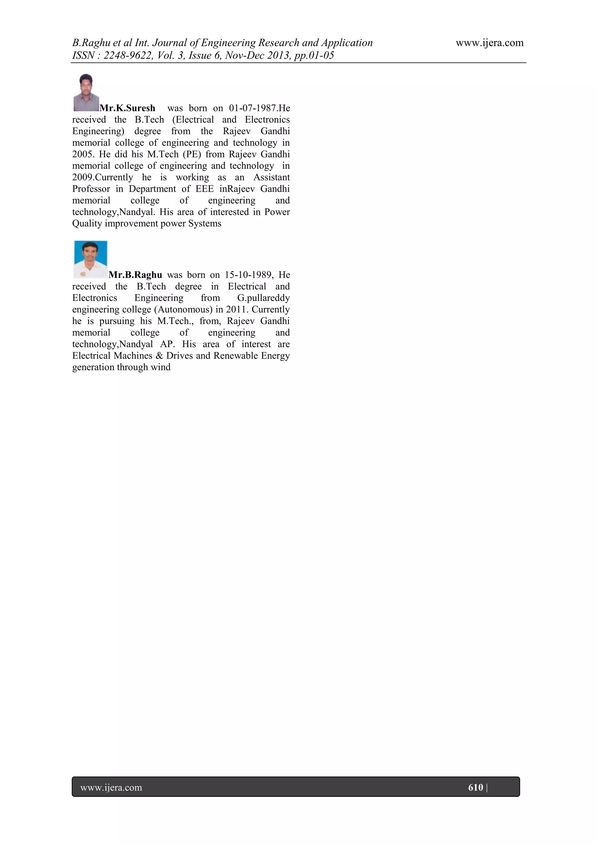 B.Raghu et al Int. Journal of Engineering Research and Application
ISSN : 2248-9622, Vol. 3, Issue 6, Nov-Dec 2013, pp.01-05

www.ijera.com

Mr.K.Suresh was born on 01-07-1987.He
received the B.Tech (Electrical and Electronics
Engineering) degree from the Rajeev Gandhi
memorial college of engineering and technology in
2005. He did his M.Tech (PE) from Rajeev Gandhi
memorial college of engineering and technology in
2009.Currently he is working as an Assistant
Professor in Department of EEE inRajeev Gandhi
memorial
college
of
engineering
and
technology,Nandyal. His area of interested in Power
Quality improvement power Systems

Mr.B.Raghu was born on 15-10-1989, He
received the B.Tech degree in Electrical and
Electronics
Engineering
from
G.pullareddy
engineering college (Autonomous) in 2011. Currently
he is pursuing his M.Tech., from, Rajeev Gandhi
memorial
college
of
engineering
and
technology,Nandyal AP. His area of interest are
Electrical Machines & Drives and Renewable Energy
generation through wind

www.ijera.com
Page

610 |

 