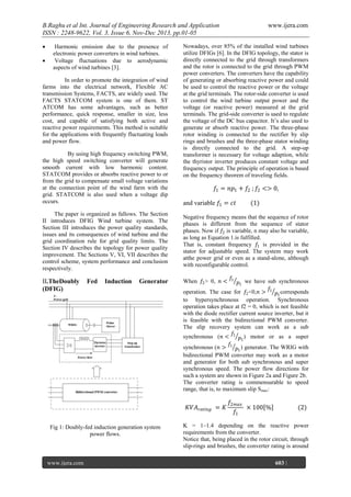 B.Raghu et al Int. Journal of Engineering Research and Application
ISSN : 2248-9622, Vol. 3, Issue 6, Nov-Dec 2013, pp.01-05



Harmonic emission due to the presence of
electronic power converters in wind turbines.
Voltage fluctuations due to aerodynamic
aspects of wind turbines [3].

In order to promote the integration of wind
farms into the electrical network, Flexible AC
transmission Systems, FACTS, are widely used. The
FACTS STATCOM system is one of them. ST
ATCOM has some advantages, such as better
performance, quick response, smaller in size, less
cost, and capable of satisfying both active and
reactive power requirements. This method is suitable
for the applications with frequently fluctuating loads
and power flow.
By using high frequency switching PWM,
the high speed switching converter will generate
smooth current with low harmonic content.
STATCOM provides or absorbs reactive power to or
from the grid to compensate small voltage variations
at the connection point of the wind farm with the
grid. STATCOM is also used when a voltage dip
occurs.
The paper is organized as fallows. The Section
II introduces DFIG Wind turbine system. The
Section III introduces the power quality standards,
issues and its consequences of wind turbine and the
grid coordination rule for grid quality limits. The
Section IV describes the topology for power quality
improvement. The Sections V, VI, VII describes the
control scheme, system performance and conclusion
respectively.

II.TheDoubly
(DFIG)

Fed

Induction

Generator

Nowadays, over 85% of the installed wind turbines
utilize DFIGs [6]. In the DFIG topology, the stator is
directly connected to the grid through transformers
and the rotor is connected to the grid through PWM
power converters. The converters have the capability
of generating or absorbing reactive power and could
be used to control the reactive power or the voltage
at the grid terminals. The rotor-side converter is used
to control the wind turbine output power and the
voltage (or reactive power) measured at the grid
terminals. The grid-side converter is used to regulate
the voltage of the DC bus capacitor. It‘s also used to
generate or absorb reactive power. The three-phase
rotor winding is connected to the rectifier by slip
rings and brushes and the three-phase stator winding
is directly connected to the grid. A step-up
transformer is necessary for voltage adaption, while
the thyristor inverter produces constant voltage and
frequency output. The principle of operation is based
on the frequency theorem of traveling fields.

𝑓1 = 𝑛𝑝1 + 𝑓2 ; 𝑓2 <> 0,
and variable 𝑓1 = 𝑐𝑡

www.ijera.com
Page

(1)

Negative frequency means that the sequence of rotor
phases is different from the sequence of stator
phases. Now if 𝑓2 is variable, n may also be variable,
as long as Equation 1.is fulfilled.
That is, constant frequency 𝑓1 is provided in the
stator for adjustable speed. The system may work
atthe power grid or even as a stand-alone, although
with reconfigurable control.
When 𝑓2 > 0, 𝑛 <

𝑓1

𝑝1 we have sub synchronous
𝑓
operation. The case for 𝑓2 <0,𝑛 > 1 𝑝1 corresponds
to hypersynchronous operation. Synchronous
operation takes place at f2 = 0, which is not feasible
with the diode rectifier current source inverter, but it
is feasible with the bidirectional PWM converter.
The slip recovery system can work as a sub
𝑓
synchronous (𝑛 < 1 𝑝1 ) motor or as a super
𝑓
synchronous (𝑛 > 1 𝑝1 ) generator. The WRIG with
bidirectional PWM converter may work as a motor
and generator for both sub synchronous and super
synchronous speed. The power flow directions for
such a system are shown in Figure 2a and Figure 2b.
The converter rating is commensurable to speed
range, that is, to maximum slip Smax:

𝐾𝑉𝐴 𝑟𝑎𝑡𝑖𝑛𝑔 = 𝐾
Fig 1: Doubly-fed induction generation system
power flows.

www.ijera.com

𝑓2𝑚𝑎𝑥
× 100 %
𝑓1

(2)

K = 1–1.4 depending on the reactive power
requirements from the converter.
Notice that, being placed in the rotor circuit, through
slip-rings and brushes, the converter rating is around
603 |

 