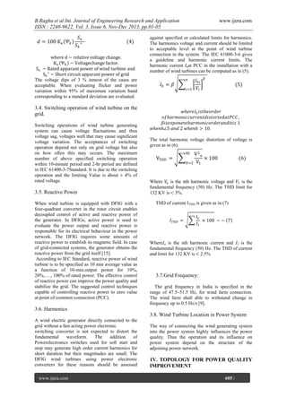B.Raghu et al Int. Journal of Engineering Research and Application
ISSN : 2248-9622, Vol. 3, Issue 6, Nov-Dec 2013, pp.01-05
𝑑 = 100 𝐾 𝑢 𝛹 𝑘

𝑆𝑛
𝑆𝑘

∗

(4)

where d − relative voltage change.
K u ΨK − Voltagechange factor.
Sn − Rated apparant power of wind turbine and
Sk ∗ − Short circuit apparant power of grid
The voltage dips of 3 % inmost of the cases are
acceptable. When evaluating flicker and power
variation within 95% of maximum variation band
corresponding to a standard deviation are evaluated.

3.4. Switching operation of wind turbine on the
grid.
Switching operations of wind turbine generating
system can cause voltage fluctuations and thus
voltage sag, voltages well that may cause significant
voltage variation. The acceptances of switching
operation depend not only on grid voltage but also
on how often this may occurs. The maximum
number of above specified switching operation
within 10-minute period and 2-hr period are defined
in IEC 61400-3-7Standard. It is due to the switching
operation and the limiting Value is about ± 4% of
rated voltage.

3.5. Reactive Power
When wind turbine is equipped with DFIG with a
four-quadrant converter in the rotor circuit enables
decoupled control of active and reactive power of
the generator. In DFIGs, active power is used to
evaluate the power output and reactive power is
responsible for its electrical behaviour in the power
network. The DFIG requires some amounts of
reactive power to establish its magnetic field. In case
of grid-connected systems, the generator obtains the
reactive power from the grid itself [15].
According to IEC Standard, reactive power of wind
turbine is to be specified as 10 min average value as
a function of 10-min.output power for 10%,
20%,…., 100% of rated power. The effective control
of reactive power can improve the power quality and
stabilize the grid. The suggested control techniques
capable of controlling reactive power to zero value
at point of common connection (PCC).

www.ijera.com

against specified or calculated limits for harmonics.
The harmonics voltage and current should be limited
to acceptable level at the point of wind turbine
connection in the system. The IEC 61000-3-6 gives
a guideline and harmonic current limits. The
harmonic current Ihat PCC in the installation with a
number of wind turbines can be computed as in (5).
𝑛

𝐼𝑕 = 𝛽

𝑖=1

𝐼 𝑕𝑖
𝑉𝑖

𝛽

(5)

𝑤𝑕𝑒𝑟𝑒𝐼 𝑕 𝑖𝑠𝑡𝑕𝑒𝑜𝑟𝑑𝑒𝑟
𝑜𝑓𝑕𝑎𝑟𝑚𝑜𝑛𝑖𝑐𝑐𝑢𝑟𝑟𝑒𝑛𝑡𝑑𝑖𝑠𝑡𝑜𝑟𝑡𝑒𝑑𝑎𝑡𝑃𝐶𝐶 ,
𝛽𝑖𝑠𝑒𝑥𝑝𝑜𝑛𝑒𝑛𝑡𝑕𝑎𝑟𝑚𝑜𝑛𝑖𝑐𝑜𝑟𝑑𝑒𝑟𝑎𝑛𝑑𝑖𝑡𝑖𝑠 1
𝑤𝑕𝑒𝑛𝑕∠5 𝑎𝑛𝑑 2 𝑤𝑕𝑒𝑛𝑕 > 10.
The total harmonic voltage distortion of voltage is
given as in (6):

V2n
× 100
H=2 V1
40

VTHD =

(6)

Where 𝑉𝑛 is the nth harmonic voltage and 𝑉1 is the
fundamental frequency (50) Hz. The THD limit for
132 KV is 3%.
THD of current ITHD is given as in (7)

𝐼 𝑇𝐻𝐷 =

𝐼𝑛
× 100 − − 7
𝐼1

WhereIn is the nth harmonic current and I1 is the
fundamental frequency (50) Hz. The THD of current
and limit for 132 KV is 2.5%

3.7.Grid Frequency:
The grid frequency in India is specified in the
range of 47.5–51.5 Hz, for wind farm connection.
The wind farm shall able to withstand change in
frequency up to 0.5 Hz/s [9].

3.6. Harmonics
3.8. Wind Turbine Location in Power System
A wind electric generator directly connected to the
grid without a fast acting power electronic
switching converter is not expected to distort the
fundamental
waveform.
The
addition
of
Powerelectronics switches used for soft start and
stop may generate high order current harmonics for
short duration but their magnitudes are small. The
DFIG wind turbines using power electronic
converters for these reasons should be assessed
www.ijera.com
Page

The way of connecting the wind generating system
into the power system highly influences the power
quality. Thus the operation and its influence on
power system depend on the structure of the
adjoining power network.

1V. TOPOLOGY FOR POWER QUALITY
IMPROVEMENT
605 |

 