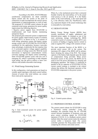 B.Raghu et al Int. Journal of Engineering Research and Application
ISSN : 2248-9622, Vol. 3, Issue 6, Nov-Dec 2013, pp.01-05
According to the IEEE, STATCOM(static
synchronous compensator) isa shunt controller
injects current into the system at the point of
connection in order tocompensate the reactive power
requirements of inductiongenerator as well as load.
The proposed ST ATCOM control scheme for grid
connected wind energy generation for power quality
improvement has following objective.
• Reactive power support from STATCOM to
windGenerator and Load thereby maintaining
unitypower factor.
The proposed grid connected system is implemented
for power quality improvement at point of common
coupling (PCC), as shown in Fig. 3. It consists of
wind energy generation system and battery energy
storage system with STATCOM.The STATCOM is
considered for this application, because it provides
many advantages, in particular the fast response time
(1~2 cycles)and superior voltage support capability
with its nature of voltage source [8]. With the recent
innovations in high-power semiconductor switch,
converter topology and digital control technology,
faster STATCOM (quarter cycle) with low cost is
emerging [9], which is promising to help integrate
wind energy into the grid to achieve a more costeffective and reliable renewable wind energy.

4.1. Wind Energy Generating System
In this configuration, wind generations are based on
variable speed topologies with pitch control turbine.
Amount of power that wind turbines can extract
from wind can be expressed as:

www.ijera.com

Where 𝑃 𝑚 is the mechanical power that is extracted
fromthe wind by the wind turbine, w P is the actual
wind power,ρ is the air density, R is the blades
radius of the wind turbine𝑉𝑤 is the wind speed and
𝐶 𝑝 is the efficiency index [6]. Theefficiency index
(𝐶 𝑝 ) represents thepart of the actual windenergy that
is extractable by wind turbine.

4.2. BESS-STATCOM
Battery Energy Storage System (BESS) have
recently uncertainty of supply, unbalanced and
distorted power supply. In emerged as one of the
most promising storage technology.The BESS
connected at point of common coupling (PCC) acts
as asource of leading or lagging reactive current in
order to regulate PCC voltage with variation of load.
The most important function of the BESS is to
provide active power, kW to the system. The
maximum kW output of the BESS will be primary
factor dictating the rating of the PCS. The storage
capacity of the battery bank depends upon the nature
of compensation being provided. When power
fluctuation occurs in the system, the BESS can be
used to level the power fluctuation by charging and
discharging operation. The battery is connected in
parallel to the dc capacitor of STATCOM [12].The
current control strategy is included in the control
scheme that defines the functional operation of the
STATCOM compensator in the power system.

Fig. 4. Control system scheme

BESS

4.3. PROPOSED CONTROL SCHEME

STATCOM

Fig 3. Grid connected system for power quality
improvement.

𝑃 𝑚 = 𝐶 𝑝 𝑃𝑤
𝑃𝑤 =

www.ijera.com
Page

1
𝜋𝜌𝑅 2 𝑉 3
2

8
𝑤

(9)

The current control scheme for STATCOM is using
a "hysteresis current controller." Using this
technique, the controller keeps the ST ATCOM
current between boundaries of hysteresis area and
gives correct switching signals for STATCOM
operation [13]-[14]. It is a feedback current control
method where the actual current tracks the reference
current within a hysteresis band. The current
controller generates the firing pulses tothe VSI by
comparing the reference and actual current.
606 |

 