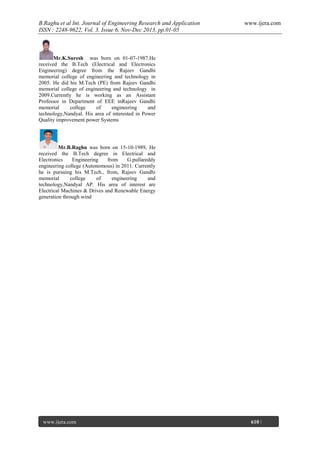 B.Raghu et al Int. Journal of Engineering Research and Application
ISSN : 2248-9622, Vol. 3, Issue 6, Nov-Dec 2013, pp.01-05

www.ijera.com

Mr.K.Suresh was born on 01-07-1987.He
received the B.Tech (Electrical and Electronics
Engineering) degree from the Rajeev Gandhi
memorial college of engineering and technology in
2005. He did his M.Tech (PE) from Rajeev Gandhi
memorial college of engineering and technology in
2009.Currently he is working as an Assistant
Professor in Department of EEE inRajeev Gandhi
memorial
college
of
engineering
and
technology,Nandyal. His area of interested in Power
Quality improvement power Systems

Mr.B.Raghu was born on 15-10-1989, He
received the B.Tech degree in Electrical and
Electronics
Engineering
from
G.pullareddy
engineering college (Autonomous) in 2011. Currently
he is pursuing his M.Tech., from, Rajeev Gandhi
memorial
college
of
engineering
and
technology,Nandyal AP. His area of interest are
Electrical Machines & Drives and Renewable Energy
generation through wind

www.ijera.com
Page

610 |

 