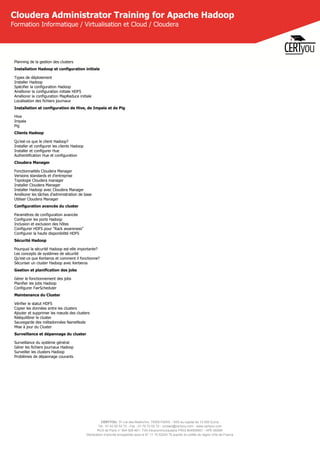 CERTYOU, 37 rue des Mathurins, 75008 PARIS - SAS au capital de 10 000 Euros
Tél : 01 42 93 52 72 - Fax : 01 70 72 02 72 - contact@certyou.com - www.certyou.com
RCS de Paris n° 804 509 461- TVA intracommunautaire FR03 804509461 - APE 8559A
Déclaration d’activité enregistrée sous le N° 11 75 52524 75 auprès du préfet de région d’Ile-de-France
Cloudera Administrator Training for Apache Hadoop
Formation Informatique / Virtualisation et Cloud / Cloudera
Planning de la gestion des clusters
Installation Hadoop et configuration initiale
Types de déploiement
Installer Hadoop
Spécifier la configuration Hadoop
Améliorer la configuration initiale HDFS
Améliorer la configuration MapReduce initiale
Localisation des fichiers journaux
Installation et configuration de Hive, de Impala et de Pig
Hive
Impala
Pig
Clients Hadoop
Qu'est-ce que le client Hadoop?
Installer et configurer les clients Hadoop
Installer et configurer Hue
Authentification Hue et configuration
Cloudera Manager
Fonctionnalités Cloudera Manager
Versions standards et d'entreprise
Topologie Cloudera manager
Installer Cloudera Manager
Installer Hadoop avec Cloudera Manager
Améliorer les tâches d'administration de base
Utiliser Cloudera Manager
Configuration avancée du cluster
Paramètres de configuration avancée
Configurer les ports Hadoop
Inclusion et exclusion des hôtes
Configurer HDFS pour "Rack awareness"
Configurer la haute disponibilité HDFS
Sécurité Hadoop
Pourquoi la sécurité Hadoop est-elle importante?
Les concepts de systèmes de sécurité
Qu'est-ce que Kerberos et comment il fonctionne?
Sécuriser un cluster Hadoop avec Kerberos
Gestion et planification des jobs
Gérer le fonctionnement des jobs
Planifier les jobs Hadoop
Configurer FairScheduler
Maintenance du Cluster
Vérifier le statut HDFS
Copier les données entre les clusters
Ajouter et supprimer les nœuds des clusters
Rééquilibrer le cluster
Sauvegarde des métadonnées NameNode
Mise à jour du Cluster
Surveillance et dépannage du cluster
Surveillance du système général
Gérer les fichiers journaux Hadoop
Surveiller les clusters Hadoop
Problèmes de dépannage courants
 