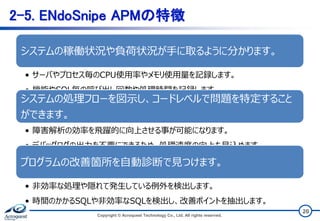 20
2-5. ENdoSnipe APMの特徴
Copyright © Acroquest Technology Co., Ltd. All rights reserved.
システムの稼働状況や負荷状況が手に取るように分かります。
• サーバやプロセス毎のCPU使用率やメモリ使用量を記録します。
• 機能やSQL毎の呼び出し回数や処理時間を記録します。
システムの処理フローを図示し、コードレベルで問題を特定すること
ができます。
• 障害解析の効率を飛躍的に向上させる事が可能になります。
• デバッグログの出力を不要にできるため、処理速度の向上も見込めます。
プログラムの改善箇所を自動診断で見つけます。
• 非効率な処理や隠れて発生している例外を検出します。
• 時間のかかるSQLや非効率なSQLを検出し、改善ポイントを抽出します。
 
