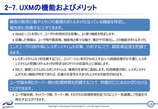 2-7. UXMの機能およびメリット
Copyright © Acroquest Technology Co., Ltd. All rights reserved.
22
顧客の販売行動やスタッフの業務のボトルネックとなっている機能を特定し、
優先的に改善することができます。
• Webビーコンを用いて、ユーザの利用状況を収集し、よく使う機能を特定します。
• 収集した情報は、ユーザ毎や画面毎、機能毎と様々な軸で、集計や可視化し、どの機能がボトルネックに
なっているか特定します。（ユーザの位置や端末種別毎の集計も可能です。）
エンドユーザの操作毎にレスポンスタイムを収集、分析することで、顧客満足度を把握で
きます。
• レスポンスタイムを1秒改善するごとに、コンバージョン率が2%向上するという調査結果が示す通り、レスポ
ンスタイムの把握とボトルネックの特定はECサイトの収益向上に直結します。
• 同じく、業務システムのレスポンスタイムは、業務の生産性に直結します。利用頻度が高く、レスポンスタイ
ムが大きい機能が特定できれば、企業の生産性を大きく向上させる可能性があります。
ユーザ端末側とサーバー側の処理時間を把握することで、問題がどこにあるか切り分ける
ことができます。
• ユーザ端末側、ネットワーク側、サーバー側、それぞれの処理時間を紐づけることで一気通貫して性能を可
視化することができます。
 