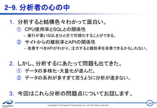 2-9. 分析者の心の中
1. 分析すると結構色々わかって面白い。
① CPU使用率とSQLとの関係性
– 実行が重いSQLをひと目で可視化することができる。
② サイトからの離脱率とAPIの関係性
– 改善すべきAPIがわかり、注力すると離脱率を改善できるかもしれない。
2. しかし、分析するにあたって問題も出てきた。
① データの多様化・大量化が進んだ。
② データの系列が多すぎて思うように分析が進まない。
3. 今回はこれら分析の問題点についてお話します。
Copyright © Acroquest Technology Co., Ltd. All rights reserved.
24
 
