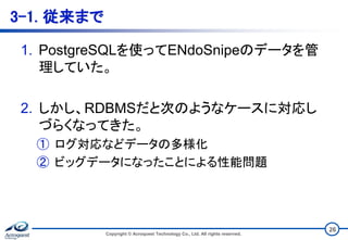 3-1. 従来まで
1. PostgreSQLを使ってENdoSnipeのデータを管
理していた。
2. しかし、RDBMSだと次のようなケースに対応し
づらくなってきた。
① ログ対応などデータの多様化
② ビッグデータになったことによる性能問題
Copyright © Acroquest Technology Co., Ltd. All rights reserved.
26
 